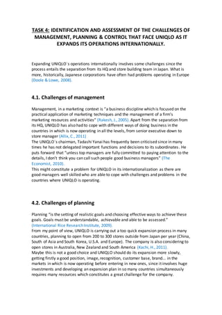 TASK 4: IDENTIFICATION AND ASSESSMENT OF THE CHALLENGES OF
MANAGEMENT, PLANNING & CONTROL THAT FACE UNIQLO AS IT
EXPANDS ITS OPERATIONS INTERNATIONALLY.
Expanding UNIQLO´s operations internationally involves some challenges since the
process entails the separation from its HQ and store building team in Japan. What is
more, historically, Japanese corporations have often had problems operating in Europe
(Doole & Lowe, 2008).
4.1. Challenges of management
Management, in a marketing context is “a business discipline which is focused on the
practical application of marketing techniques and the management of a firm's
marketing resources and activities” (Rakesh, J., 2005). Apart from the separation from
its HQ, UNIQLO has also had to cope with different ways of doing business in the
countries in which is now operating in all the levels, from senior executive down to
store manager (Allix, C., 2011)
The UNIQLO´s chairman, Tadashi Yanai has frequently been criticised since in many
times he has not delegated important functions and decisions to its subordinates. He
puts forward that “unless top managers are fully committed to paying attention to the
details, I don’t think you can call such people good business managers” (The
Economist, 2010).
This might constitute a problem for UNIQLO in its internationalization as there are
good managers well skilled who are able to cope with challenges and problems in the
countries where UNIQLO is operating.
4.2. Challenges of planning
Planning “is the setting of realistic goals and choosing effective ways to achieve these
goals. Goals must be understandable, achievable and able to be assessed.”
(International Rice Research Institute, 2009).
From my point of view, UNIQLO is carrying out a too quick expansion process in many
countries, planning to open from 200 to 300 stores outside from Japan per year (China,
South of Asia and South Korea, U.S.A. and Europe). The company is also considering to
open stores in Australia, New Zealand and South America (Kachi, H., 2011).
Maybe this is not a good choice and UNIQLO should do its expansion more slowly,
getting firstly a good position, image, recognition, customer base, brand... in the
markets in which is now operating before entering in new ones, since it involves huge
investments and developing an expansion plan in so many countries simultaneously
requires many resources which constitutes a great challenge for the company.
 