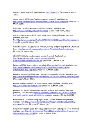 Iit (2011) Home [Internet], Available from: http://www.iit.it/ [Accessed 18, March,
2012].
Nation master (2005) List of Italian companies [Internet], Available from:
http://www.nationmaster.co, m/encyclopedia/List-of-Italian-companies [Accessed 18,
March, 2012].
Italy travel (2012) Communications in Italy [Internet], Available from:
http://www.justitaly.org/italy/italy-media.asp [Accessed 18, March, 2012].
Oxford University Press (2007) Porter´s five forces analysis of market structure
[Internet],Available
from:http://www.oup.com/uk/orc/bin/9780199296378/01student/additional/page_1
1.htm [Accessed 18, March, 2012].
Veraart Research (2012) European retailers, rankings and profiles [Internet] , Available
from: http://www.retail-index.com/HomeSearch/RetailIndexSearchresults.aspx
[Accessed 18, March, 2012].
ADDEX (2012) Italia: condiciones de acceso, [Internet], Available from:
http://www.adexdatatrade.com/docinterno/Italia%20-
%20Condiciones%20de%20Acceso.pdf [Accessed 23, March, 2012].
Packaging (2005) How to achieve a product differentiation [Internet], Available from:
http://www.packworld.com/sustainability/strategy/how-achieve-product-
differentiation-dont-stop-there [Accessed 23, March, 2012].
Research and markets (2012) Italy: clothing industry guide [Internet], Available from:
http://www.researchandmarkets.com/reports/1587195/italy_clothing_industry_guide
[Accessed 24, March, 2012].
Fashion Sindicate Press (2008) Milan Fashion Shows [Internet], Available from:
http://www.milanfashionshows.com/ [Accessed 25, March, 2012].
FMAG (2011) Italian fashion and textile industry faced with austerity measures
[Internet], Available from: http://cy.fashionmag.com/news-203224-Italian-fashion-
and-textile-industry-faced-with-austerity-measures [Accessed 25, March, 2012].
Kwintessential (2012) Italy- Language, Culture, Customs and Etiquete [Internet],
Available from: http://www.kwintessential.co.uk/resources/global-etiquette/italy-
country-profile.html [Accessed 25, March, 2012].
Consumer Education (2009) Italian Biggest Expenders on Clothing and Shoes [Internet],
Available from: http://lee-anne-adendorff.suite101.com/italians-biggest-spenders-on-
clothing-and-shoes-a183341 [Accessed 26, March, 2012].
 