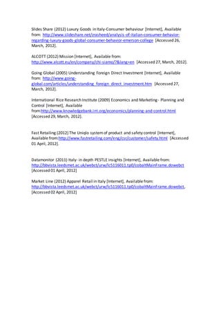 Slides Share (2012) Luxury Goods in Italy-Consumer behaviour [Internet], Available
from: http://www.slideshare.net/zrasheed/analysis-of-italian-consumer-behavior-
regarding-luxury-goods-global-consumer-behavior-emerson-college [Accessed 26,
March, 2012].
ALCOTT (2012) Mission [Internet], Available from:
http://www.alcott.eu/en/company/chi-siamo/?&lang=en [Accessed 27, March, 2012].
Going Global (2005) Understanding Foreign Direct Investment [Internet], Available
from: http://www.going-
global.com/articles/understanding_foreign_direct_investment.htm [Accessed 27,
March, 2012].
International Rice Research Institute (2009) Economics and Marketing- Planning and
Control [Internet], Available
from:http://www.knowledgebank.irri.org/economics/planning-and-control.html
[Accessed 29, March, 2012].
Fast Retailing (2012) The Uniqlo systemof product and safety control [Internet],
Available from:http://www.fastretailing.com/eng/csr/customer/safety.html [Accessed
01 April, 2012].
Datamonitor (2011) Italy- in depth PESTLE insights [Internet], Available from:
http://bbvista.leedsmet.ac.uk/webct/urw/lc5116011.tp0/cobaltMainFrame.dowebct
[Accessed 01 April, 2012]
Market Line (2012) Apparel Retail in Italy [Internet], Available from:
http://bbvista.leedsmet.ac.uk/webct/urw/lc5116011.tp0/cobaltMainFrame.dowebct,
[Accessed 02 April, 2012]
 
