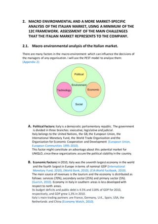 2. MACRO ENVIRONMENTAL AND A MORE MARKET-SPECIFIC
ANALYSIS OF THE ITALIAN MARKET, USING A MINIMUM OF THE
12C FRAMEWORK. ASSESSMENT OF THE MAIN CHALLENGES
THAT THE ITALIAN MARKET REPRESENTS TO THE COMPANY.
2.1. Macro environmental analysis of the Italian market.
There are many factors in the macro environment which can influence the decisions of
the managers of any organisation. I will use the PEST model to analyse them:
(Appendix 2):
A. Political Factors: Italy is a democratic parliamentary republic. The government
is divided in three branches: executive, legislative and judicial.
Italy belongs to the United Nations, the G8, the European Union, the
International Monetary Fund, the World Trade Organization and the
Organization for Economic Cooperation and Development (European Union,
European Communities 1995-2010).
This factor might constitute an advantage about this potential market for
UNIQLO, since these organizations assure the political stability in the country.
B. Economic Factors:in 2010, Italy was the seventh largest economy in the world
and the fourth largest in Europe in terms of nominal GDP (International
Monetary Fund, 2010), (World Bank, 2010), (CIA World Factbook, 2010).
The main source of revenues is the tourism and the economy is distributed as
follows: services (70%), secondary sector (25%) and primary sector (5%).
(Guirish, 2010). Economy in Italy in southern areas is less developed with
respect to north areas.
Its budget deficits and public debt is 4.5% and 118% of GDP for 2010,
respectively, and GDP grew 1,3% in 2010.
Italy´s main trading partners are France, Germany, U.K., Spain, USA, the
Netherlands and China (Economy Watch, 2010).
 