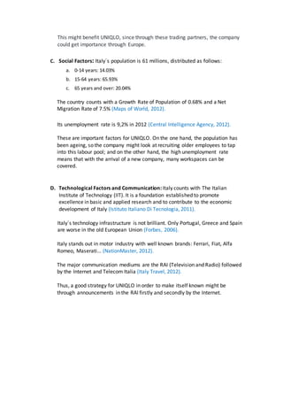 This might benefit UNIQLO, since through these trading partners, the company
could get importance through Europe.
C. Social Factors: Italy´s population is 61 millions, distributed as follows:
a. 0-14 years: 14.03%
b. 15-64 years: 65.93%
c. 65 years and over: 20.04%
The country counts with a Growth Rate of Population of 0.68% and a Net
Migration Rate of 7.5% (Maps of World, 2012).
Its unemployment rate is 9,2% in 2012 (Central Intelligence Agency, 2012).
These are important factors for UNIQLO. On the one hand, the population has
been ageing, so the company might look at recruiting older employees to tap
into this labour pool; and on the other hand, the high unemployment rate
means that with the arrival of a new company, many workspaces can be
covered.
D. Technological Factors and Communication: Italy counts with The Italian
Institute of Technology (IIT). It is a foundation established to promote
excellence in basic and applied research and to contribute to the economic
development of Italy (Istituto Italiano Di Tecnologia, 2011).
Italy´s technology infrastructure is not brilliant. Only Portugal, Greece and Spain
are worse in the old European Union (Forbes, 2006).
Italy stands out in motor industry with well known brands: Ferrari, Fiat, Alfa
Romeo, Maserati... (NationMaster, 2012).
The major communication mediums are the RAI (Television and Radio) followed
by the Internet and Telecom Italia (Italy Travel, 2012).
Thus, a good strategy for UNIQLO in order to make itself known might be
through announcements in the RAI firstly and secondly by the Internet.
 