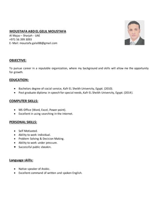 MOUSTAFA ABD EL GELIL MOUSTAFA
Al Majaz – Sharjah - UAE
+971 56 399 3093
E- Mail: moustafa.galal88@gmail.com
OBJECTIVE:
To pursue career in a reputable organization, where my background and skills will allow me the opportunity
for growth.
EDUCATION:
 Bachelors degree of social service, Kafr EL Sheikh University, Egypt. (2010).
 Post graduate diploma in speech for special needs, Kafr EL Sheikh University, Egypt. (2014).
COMPUTER SKILLS:
 MS Office (Word, Excel, Power point).
 Excellent in using searching in the internet.
PERSONAL SKILLS:
 Self Motivated.
 Ability to work individual.
 Problem Solving & Decision Making.
 Ability to work under pressure.
 Successful public sbeakin.
Language skills:
 Native speaker of Arabic.
 Excellent command of written and spoken English.
 