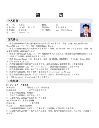 简 历
个人信息
姓 名： 高彩云 性别： 男
出生日期： 1979 年 12 月 18 日 居住地： 北京-朝阳区
工作年限： 十年以上 电子邮件： gaocy2000@139.com
手 机： 13581651218
自我评价
1、熟悉存储+VMware 的虚拟化架构和 HP 云计算项目的方案咨询、设计、实施，有实施项目经验
VMwareVCP 认证（VI3、VI4、VI5）和惠普的云计算认证
2、熟悉 SAN 存储架构光纤环境和 IP 网络环境的 FC 存储、iSCSI 存储、NAS 存储方案咨询、设计，有
实施项目经验，有网络 CCNA 认证
3、熟悉基于分布式文件系统、Scale Out 架构的分布式云存储产品，熟悉分布式存储相关的云计算平
台、存储云平台项目，有相关的售前项目经验
4、熟悉 Windows,linux 环境（系统安装、驱动、服务配置、双机配置），有 RedHat Linux RHCE
和 Suse Linux NCLA 认证
5、熟悉服务器及相关的存储产品选型及容灾、双机方案设计，有售前咨询、技术支持经验
6、熟练使用文稿制作工具（PPT、Word、Excel），熟悉项目方案的设计、制作和讲解
7、熟悉惠普服务器、存储、备份产品的功能介绍、功能演示和软硬件设置
8、熟悉客户支持流程，有多年的客户支持经验和 ITIL Foundation V3 认证
9、熟悉项目管理和实施流程，有项目管理经验，有国家工信部项目管理中、高级认证
10、了解 OpenStack、CloudStack 开源云计算平台
工作经验
2015/6—至今：天维信通
所属行业： 通信/电信运营、增值服务
网络技术部 云平台运维管理经理
1、公有云平台的规划、架构设计
2、公有云平台的搭建、运行维护、管理
3、云计算平台、公有云产品的售前、售后支持
2014/3—2015/4：北京初志科技
所属行业： 计算机软件
产品部 解决方案经理
1、云存储项目的咨询、方案设计、方案制作、方案讲解、产品选型、技术咨询
2、云存储产品和云存储一体机产品的产品策划、包装，编写产品技术白皮书、产品介绍、产品技术
参数等
 