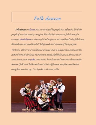 Folkdancesaredances that aredeveloped bypeoplethat reflect the lifeofthe
peopleofa certaincountry orregion. Not allethnicdances are folkdances; for
example, ritualdances or dances ofritualoriginare notconsidered tobefolkdances.
Ritualdances areusuallycalled "Religious dances" becauseof their purpose.
Theterms "ethnic" and "traditional"areused whenit is required toemphasizethe
culturalrootsof thedance. In thissense, nearly allfolkdances areethnic ones. If
somedances, such as polka,cross ethnic boundariesand even cross theboundary
between "folk"and "ballroomdance", ethnic differences areoftenconsiderable
enough to mention, e.g., Czech polkavs. Germanpolka.
 