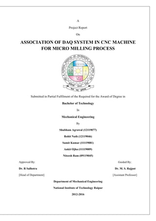 A
Project Report
On
ASSOCIATION OF DAQ SYSTEM IN CNC MACHINE
FOR MICRO MILLING PROCESS
Submitted in Partial Fulfilment of the Required for the Award of Degree in
Bachelor of Technology
In
Mechanical Engineering
By
Shubham Agrawal (12119077)
Rohit Nath (12119046)
Sumit Kumar (11119081)
Ankit Ojha (11119009)
Niteesh Ram (09119045)
Approved By: Guided By:
Dr. R Salhotra Dr. M. S. Rajput
[Head of Department] [Assistant Professor]
Department of Mechanical Engineering
National Institute of Technology Raipur
2012-2016
 
