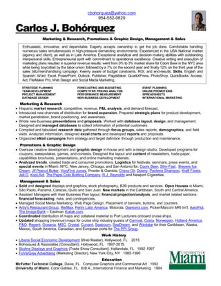 cbohorquez@yahoo.com
954-552-0820
Carlos J. Bohórquez
Marketing & Research, Promotions & Graphic Design, Management & Sales
Enthusiastic, innovative, and dependable. Eagerly accepts ownership to get the job done. Comfortable handling
numerous tasks simultaneously in high-pressure demanding environments. Experienced in the USA National market
(agency and client), as well as in Latin America. Exceptional analytical and decision-making abilities with outstanding
interpersonal skills. Entrepreneurial spirit with commitment to operational excellence. Creative writing and execution of
marketing plans resulted in superior revenue results: went from 0% to 3% market share for Coors Beer in the NYC area
while being boycotted by the labor union; followed by a 7% on the second year and finally 12% on the third year of the
sales blitz/merchandising campaign. Keenly aware of budget constraints, ROI, and end-results. Skills: English and
Spanish; Word, Excel, PowerPoint, Outlook, Publisher, PageMaker, QuarkXPress, PhotoShop, QuickBooks, Access,
Act, FileMaker Pro, Web Design and Social Media Marketing.
STRATEGIC PLANNING FORECASTING AND BUDGETING EVENT PLANNING
TEAM DEVELOPMENT COMPETITIVE PRICING ANALYSIS ONLINE PROMOTIONS
PROJECT MANAGEMENT PERFORMANCE MEASUREMENT SPREADSHEETS
DATABASE DESIGN NEW BUSINESS DEVELOPMENT INTERNATIONAL MARKETING
Marketing & Research
 Hispanic market research: competitive, revenue, P&L analysis, and demand forecast.
 Introduced new channels of distribution for brand expansion. Prepared strategic plans for product development,
market penetration, brand positioning, and awareness.
 Wrote new business presentations and proposals. Worked with database layout, design, and management.
Designed and managed databases to collect information of potential customers.
 Compiled and tabulated research data gathered through focus groups, sales reports, demographics, and field
visits. Analyzed information, designed excel charts and developed reports and proposals.
 Organized eMail campaigns from strategy and target definition through production and maintenance.
Promotions & Graphic Design
 Oversaw creative development and graphic design in-house and with a design studio. Developed programs for
coupons, sweepstakes, games, and contests. Designed the layout and content of newsletters, trade paper,
capabilities brochures, presentations, and online marketing materials.
 Analyzed trends, created trade and consumer promotions. Logistics for festivals, seminars, press events, and
special events in Miami, NYC, New Jersey, Chicago, and San Antonio for: Coors Beer, Slim-Fast, Breyers Ice
Cream, Jif Peanut Butter, VeryFine Juices, Procter & Gamble, Crisco Oil, Downy, Pantene Shampoo, Kraft Foods,
Jell-O, Kool-Aid, The Pepsi Cola Bottling Company, R.J. Reynolds and Newport Cigarettes.
Management & Sales
 Sold and designed displays and graphics, stock photography, B2B products and services. Open Houses in Miami,
São Paolo, Panamá, Caracas, Quito and San Juan. New markets in the Caribbean, South and Central America.
 Assisted Managers with their Business Plan layout, financial projection/analysis, and market related sections,
financial forecasting, risks, and contingencies.
 Managed Social Media Marketing. Web Page Design. Placement of banners, buttons, and counters.
 Arby's Restaurant Group, Re/Max, Perini Latin America, Motorola, Diamond.com, Picker/Marconi MRI Int'l, AeroFlot,
The Image Bank – Eastman Kodak.com.
 Coordinated distribution of maps and collateral material to Port Lecturers onboard cruise ships.
 Updated shopping (revenue) maps for cruise ship industry guests of Carnival, Costa, Norwegian, Holland America,
P&O, Regent, Oceania, MSC, Crystal, Cunard, Seabourn, SeaDream, and Windstar for their Caribbean, Alaska,
Mexico, South America, Canadian, and European ports for The PPI Group.
Work History
 Liberia Social Economic Development (Web Master), Hollywood, FL 2015
 Bohorquez & Associates (Consultant). Hollywood, FL 1997-2015
 Skyline Displays and Graphics (Trade Show Consultant). Hallandale, FL 1992-1997
 FoVa/Grey Advertising (Marketing Director). New York City, NY 1985-1990
Education
McFatter Technical College, Davie, FL. Computer Graphics and Commercial Art 1992
University of Miami, Coral Gables, FL. B.B.A., International Finance and Marketing 1984
 
