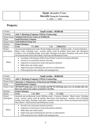 Egypt, Alexandria N Coast
Marseille Group for Contracting
9 / 2008 – 1 / 2009
Projects:
Country Saudi Arabia - JEDDAH
Company Ashi & Bushnag Company LTD for Contracting.
Project Name National Grid Service Centre at MAKKAH
Client Saudi Electricity Company
Project Value SAR 44,852,612 lump sum
Position Project Manager.
Period From 5 / 2016 To PRESENT
Project
Description
structural and architectural works (Works budget networked , Drilling works , Concrete Elements ,
Block works, Finishing work , ceramic, paints works & marbles, Steel doors and Aluminum
windows, Acts of feeding healthy water pipes, Drainage work pipes, Insulation work roofs, Work
site General and Exterior Steel Sheds. Electrical and Mechanical works.
Duties
• Coordinate with designer (Zuhir Fayez Partner’s) and revise design submittals.
• Overall civil construction and site activities.
• Inspection of construction works and material submittal.
• Make daily and weekly report.
• Supervising and coordinating the activities of subcontractor.
• Following up the time schedule and managing time.
Country Saudi Arabia - JEDDAH
Company Ashi & Bushnag Company LTD for Contracting.
Project Name Operation & Maintenance of Electrical and Multiple works
Client Saudi Electricity Company
Project Value SR 546,075 lump sum every six months and SR 191,160 lump sum every six months after the
first year and service orders created by Cost Plus.
Position Project Manager.
Period From 12 / 2015 To 5 / 2016
Project
Description
structural and architectural works (Drilling works , Concrete Elements , Block works, Finishing
work , ceramic, paints works & marbles, Steel doors and Aluminum windows, Acts of feeding
healthy water pipes, Drainage work pipes, Insulation work roofs, Work site General and Exterior
Steel Sheds ). And Electrical and Mechanical works.
Duties
• Overall civil construction and site activities.
• Inspection of construction works and material submittal.
• Make daily and weekly report.
• Supervising and coordinating the activities of subcontractor.
• Following up the time schedule and managing time.
2
 