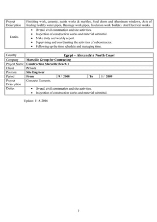 Project
Description
Finishing work, ceramic, paints works & marbles, Steel doors and Aluminum windows, Acts of
feeding healthy water pipes, Drainage work pipes, Insulation work Toilets). And Electrical works.
Duties
• Overall civil construction and site activities.
• Inspection of construction works and material submittal.
• Make daily and weekly report.
• Supervising and coordinating the activities of subcontractor.
• Following up the time schedule and managing time.
Country Egypt – Alexandria North Coast
Company Marseille Group for Contracting
Project Name Construction Marseille Beach 1
Client Private
Position Site Engineer
Period From 9 / 2008 To 1 / 2009
Project
Description
Concrete Elements.
Duties • Overall civil construction and site activities.
• Inspection of construction works and material submittal.
Update: 11-8-2016
7
 