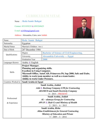 CURRICULUM VITAE
Name : Reda Samir Bahgat
Contact: 0531939233 & 0593269625
E.mail: rs1436eng@gmail.com
Address: Alexandria, Cairo, now Jeddah
Name Reda Samir Bahgat
Nationality Egyptian
Marital Status Married ( Children : two )
Date of Birth 26th
December 1984
Qualifications
Degree Bachelor of Science of Civil Engineering.
University Alexandria University — Egypt
Graduation Year 2008
Languages Known Arabic & English
Skills
Project Manager.
Planning and organizing skills.
Excellent in Using Computer.
Microsoft Office, AutoCAD, Primavera P6, Sap 2000, Safe and Etabs.
Ability to work team member as well as a team leader.
Ability to work Under Pressure.
Countries Worked in Saudi Arabia & Egypt
Professional
& Experience
Saudi Arabia, Jeddah
Ashi & Bushnag Company LTD for Contracting
ARAMCO and Saudi Electricity Company
8 / 2015 – PRESENT
Saudi Arabia, Jeddah
AL – alameya Group for Contracting
AWAN & Skab Co and Ministry of Health
2 / 2015 – 6 / 2015
Saudi Arabia, Bisha
Ablaa Establishment for General Contracting
Ministry of Education and Private
5 / 2009 – 3 / 2014
 