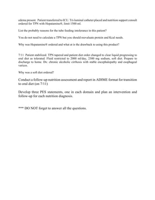 edema present. Patient transferred to ICU. Tri-luminal catheter placed and nutrition support consult
ordered for TPN with Hepatamine®, limit 1500 ml.
List the probably reasons for the tube feeding intolerance in this patient?
You do not need to calculate a TPN but you should reevaluate protein and Kcal needs.
Why was Hepatamine® ordered and what at is the drawback to using this product?
7/11 Patient stabilized. TPN tapered and patient diet order changed to clear liquid progressing to
oral diet as tolerated. Fluid restricted to 2000 ml/day, 2300 mg sodium, soft diet. Prepare to
discharge to home. Dx: chronic alcoholic cirrhosis with stable encephalopathy and esophageal
varices.
Why was a soft diet ordered?
Conduct a follow-up nutrition assessment and report in ADIME format for transition
to oral diet (on 7/11)
Develop three PES statements, one in each domain and plan an intervention and
follow-up for each nutrition diagnosis.
*** DO NOT forget to answer all the questions.
 