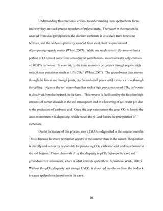 10
Understanding this reaction is critical to understanding how speleothems form,
and why they are such precise recorders of paleoclimate. The water in the reaction is
sourced from local precipitation, the calcium carbonate is dissolved from limestone
bedrock, and the carbon is primarily sourced from local plant respiration and
decomposing organic matter (White, 2007). While one might intuitively assume that a
portion of CO2 must come from atmospheric contributions, most rainwater only contains
~0.0037% carbonate. In contrast, by the time rainwater percolates through organic rich
soils, it may contain as much as 10% CO3
2-
(White, 2007). The groundwater then moves
through the limestone through joints, cracks and small pours until it enters a cave through
the ceiling. Because the soil atmosphere has such a high concentration of CO2, carbonate
is dissolved from the bedrock in the karst. This process is facilitated by the fact that high
amounts of carbon dioxide in the soil atmosphere lead to a lowering of soil water pH due
to the production of carbonic acid. Once the drip water enters the cave, CO2 is lost to the
cave environment via degassing, which raises the pH and forces the precipitation of
carbonate.
Due to the nature of this process, more CaCO3 is deposited in the summer months.
This is because far more respiration occurs in the summer than in the winter. Respiration
is directly and indirectly responsible for producing CO2, carbonic acid, and bicarbonate in
the soil horizon. These chemicals drive the disparity in pCO2 between the cave and
groundwater environments, which is what controls speleothem deposition (White, 2007).
Without this pCO2 disparity, not enough CaCO3 is dissolved in solution from the bedrock
to cause speleothem deposition in the cave.
 