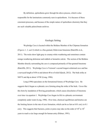 11
By definition, speleothems grow through the above process, which is also
responsible for the laminations commonly seen in speleothems. It is because of these
consistent processes, and because of the simple nature of speleothem chemistry that they
are such valuable paleoclimate archives.
Geologic Setting
Weybridge Cave is located within the Beldens Member of the Chipman formation
(Figures 1, 2, and 3) which is a fine grained, Ordovician limestone (Ratcliffe et al.,
2011). The rocks show light-gray to creamy-white weathering and sometimes contain
orange-weathering dolostone and reddish or hematitic calcite. The section of the Beldens
Member directly surrounding the cave is composed primarily of fine-grained limestone
(Ratcliffe, 2011). Weybridge Cave is Vermont’s second longest solutional cave and has
a surveyed length of 458 m and almost 40 m of relief (Quick, 2012). The beds strike at
N85°E and dip at about 14°SE (Long, 1996).
Long (1996) speculates on the formational history of Weybridge Cave. He
suggests that it began as a phreatic cave forming along the strike of the beds. Caves like
this form by inundation of flowing groundwater, which causes dissolution of limestone
over time via equation 1. Weybridge Cave began its life in a phreatic environment
completely under water (Long, 1996). Over time, chemical equilibrium and kinetics are
the limiting factors in the rate of cave formation, which can be as fast as 0.01 cm/y to 0.1
cm/y. This suggests that fractures, joints or pores may take on the order of 104
to 105
years to reach a size large enough for human entry (Palmer, 1991).
 