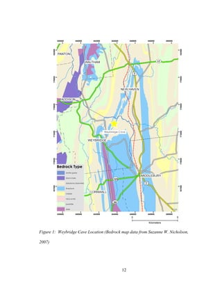 12
Figure 1: Weybridge Cave Location (Bedrock map data from Suzanne W. Nicholson,
2007)
^
VCGI
438000
438000
440000
440000
442000
442000
444000
444000
446000
446000
448000
448000
450000
450000
167000
167000
170000
170000
173000
173000
176000
176000
179000
179000
182000
182000
Bedrock Type
biotite gneiss
black shale
dolostone (dolomite)
limestone
marble
mica schist
quartzite
slate
Weybridge Cave
0 5
Kilometers
 