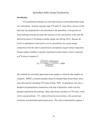 14
Speleothem Stable Isotope Geochemistry
Introduction
Two predominant techniques are used when trying to recreate paleoclimate using
cave speleothems. Scientists typically study δ18
O and δ13
C values from a transect of drill
holes that runs perpendicular to the laminations in the speleothem, or the growth axis.
These techniques became prevalent after advances in mass spectrometry in the early 90s
allowed for precise U-Th dating on smaller sample sizes (Wong, 2015). Because the
CaCO3 in speleothems is delivered to caves by groundwater, the oxygen isotope
compositions from the water is proportional to precipitation oxygen isotope composition.
Oxygen isotope variability is typically represented in delta notation, which is expressed
as δ18
O shown in equation 2.
(2)
!!"
!"#$%&
!!"
!"#$%&
!
!!"
!"#$%#&%
!!"
!"#$%#&%
!!"
!"#$%#&%
!!"
!"#$%#&%
∗ 1000
The standards are universally agreed upon water samples to which all other samples are
compared. SMOW, a common standard, stands for Standard Mean Ocean Water, and is
most often used for calculating δ18
O values (Fricke, 1999). In speleothems, this ratio is
thought to be proportional to temperature at the time of deposition, which is the key
principle exploited by the technique. Many other factors contribute to δ18
O values, which
will be summarized later. δ13
C, which will also be reviewed later, is the second most
commonly used speleothem paleoclimate proxy. This value is determined by equation 3.
 