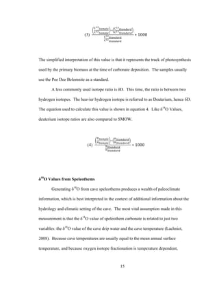 15
(3)
!!"
!"#$%&
!!"
!"#$%&
!
!!"
!"#$%#&%
!!"
!"#$%#&%
!!"
!"#$%#&%
!!"
!"#$%#&%
∗ 1000
The simplified interpretation of this value is that it represents the track of photosynthesis
used by the primary biomass at the time of carbonate deposition. The samples usually
use the Pee Dee Belemnite as a standard.
A less commonly used isotope ratio is δD. This time, the ratio is between two
hydrogen isotopes. The heavier hydrogen isotope is referred to as Deuterium, hence δD.
The equation used to calculate this value is shown in equation 4. Like δ18
O Values,
deuterium isotope ratios are also compared to SMOW.
(4)
!!"#$%&
!!"#$%&
!
!!"#$%#&%
!!"#$%#&%
!!"#$%#&%
!!"#$%#&%
∗ 1000
δ18
O Values from Speleothems
Generating δ18
O from cave speleothems produces a wealth of paleoclimate
information, which is best interpreted in the context of additional information about the
hydrology and climatic setting of the cave. The most vital assumption made in this
measurement is that the δ18
O value of speleothem carbonate is related to just two
variables: the δ18
O value of the cave drip water and the cave temperature (Lachniet,
2008). Because cave temperatures are usually equal to the mean annual surface
temperature, and because oxygen isotope fractionation is temperature dependent,
 