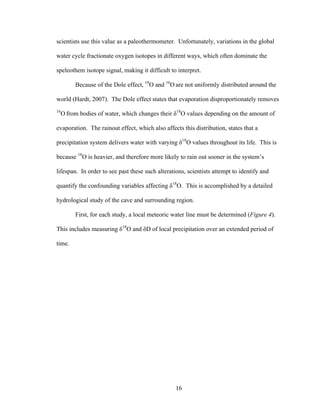 16
scientists use this value as a paleothermometer. Unfortunately, variations in the global
water cycle fractionate oxygen isotopes in different ways, which often dominate the
speleothem isotope signal, making it difficult to interpret.
Because of the Dole effect, 18
O and 16
O are not uniformly distributed around the
world (Hardt, 2007). The Dole effect states that evaporation disproportionately removes
16
O from bodies of water, which changes their δ18
O values depending on the amount of
evaporation. The rainout effect, which also affects this distribution, states that a
precipitation system delivers water with varying δ18
O values throughout its life. This is
because 18
O is heavier, and therefore more likely to rain out sooner in the system’s
lifespan. In order to see past these such alterations, scientists attempt to identify and
quantify the confounding variables affecting δ18
O. This is accomplished by a detailed
hydrological study of the cave and surrounding region.
First, for each study, a local meteoric water line must be determined (Figure 4).
This includes measuring δ18
O and δD of local precipitation over an extended period of
time.
 