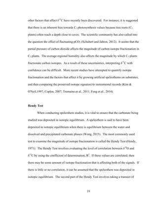 19
other factors that affect δ13
C have recently been discovered. For instance, it is suggested
that there is an inherent bias towards C3 photosynthesis values because tree roots (C3
plants) often reach a depth close to caves. The scientific community has also called into
the question the effect of fluctuating pCO2 (Schubert and Jahren, 2012). It seems that the
partial pressure of carbon dioxide affects the magnitude of carbon isotope fractionation in
C3 plants. The average regional humidity also affects the magnitude by which C3 plants
fractionate carbon isotopes. As a result of these uncertainties, interpreting δ13
C with
confidence can be difficult. More recent studies have attempted to quantify isotope
fractionation and the factors that affect it by growing artificial speleothems on substrates,
and then comparing the preserved isotope signature to instrumental records (Kim &
O'Neil,1997; Coplen, 2007; Tremaine et al., 2011; Feng et al., 2014).
Hendy Test
When conducting speleothem studies, it is vital to ensure that the carbonate being
studied was deposited in isotopic equilibrium. A speleothem is said to have been
deposited in isotopic equilibrium when there is equilibrium between the water and
dissolved and precipitated carbonate phases (Wong, 2015). The most commonly used
test to examine the magnitude of isotope fractionation is called the Hendy Test (Hendy,
1971). The Hendy Test involves evaluating the level of correlation between δ18
O and
δ13
C by using the coefficient of determination, R2
. If these values are correlated, then
there may be some amount of isotope fractionation that is affecting both of the signals. If
there is little or no correlation, it can be assumed that the speleothem was deposited in
isotopic equilibrium. The second part of the Hendy Test involves taking a transect of
 