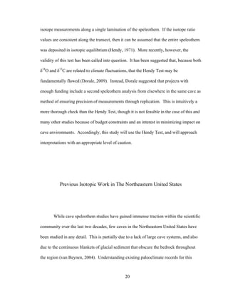 20
isotope measurements along a single lamination of the speleothem. If the isotope ratio
values are consistent along the transect, then it can be assumed that the entire speleothem
was deposited in isotopic equilibrium (Hendy, 1971). More recently, however, the
validity of this test has been called into question. It has been suggested that, because both
δ18
O and δ13
C are related to climate fluctuations, that the Hendy Test may be
fundamentally flawed (Dorale, 2009). Instead, Dorale suggested that projects with
enough funding include a second speleothem analysis from elsewhere in the same cave as
method of ensuring precision of measurements through replication. This is intuitively a
more thorough check than the Hendy Test, though it is not feasible in the case of this and
many other studies because of budget constraints and an interest in minimizing impact on
cave environments. Accordingly, this study will use the Hendy Test, and will approach
interpretations with an appropriate level of caution.
Previous Isotopic Work in The Northeastern United States
While cave speleothem studies have gained immense traction within the scientific
community over the last two decades, few caves in the Northeastern United States have
been studied in any detail. This is partially due to a lack of large cave systems, and also
due to the continuous blankets of glacial sediment that obscure the bedrock throughout
the region (van Beynen, 2004). Understanding existing paleoclimate records for this
 
