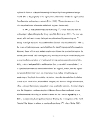 21
region will therefore be key to interpreting the Weybridge Cave speleothem isotope
record. Due to the geography of the region, most paleoclimate data for the region comes
from lacustrine sediment cores records (Kirby, 2002). This section aims to review
relevant paleoclimate information and what it suggests for this study.
In 2001, a study examined paleoclimate using δ18
O values from lake marl in a
sediment core taken at Fayetteville Green Lake, NY (Kirby et al., 2001). The core was
varved, which allowed for easy dating via a combination of layer counting and 14
C
dating. Although the record produced from this sediment core only extends to ~1000 ka,
the observed patterns provide a useful platform for identifying regional teleconnections.
The study found a 20-30 year periodicity of winter climate that persisted throughout the
entirety of the record. This sort of periodicity must be caused by an external forcing such
as solar insolation variation, or by an internal forcing such as ocean-atmosphere links.
Kirby explores both possibilities and finds that there is essentially no correlation (r = -
0.15) between modern data and solar insolation. He suggests, instead, that this regular
movement of the winter vortex can be explained by a cyclical strengthening and
weakening of the global thermohaline circulation. A weaker thermohaline circulation
system would result in less poleward heat transport, and therefore a larger winter vortex,
while a stronger thermohaline circulation would result in the opposite. It is interesting to
note that this pattern continues despite well-known, longer-duration climatic events
within their record including the Medieval Warm and the Little Ice Age (Kirby et al,
2001). More recently, Kirby published a study detailing the N-S migration of the North
Atlantic Polar Vortex in relation to consistently declining δ18
O values (Kirby, 2002).
 