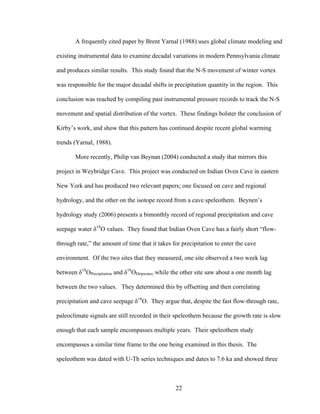 22
A frequently cited paper by Brent Yarnal (1988) uses global climate modeling and
existing instrumental data to examine decadal variations in modern Pennsylvania climate
and produces similar results. This study found that the N-S movement of winter vortex
was responsible for the major decadal shifts in precipitation quantity in the region. This
conclusion was reached by compiling past instrumental pressure records to track the N-S
movement and spatial distribution of the vortex. These findings bolster the conclusion of
Kirby’s work, and show that this pattern has continued despite recent global warming
trends (Yarnal, 1988).
More recently, Philip van Beynan (2004) conducted a study that mirrors this
project in Weybridge Cave. This project was conducted on Indian Oven Cave in eastern
New York and has produced two relevant papers; one focused on cave and regional
hydrology, and the other on the isotope record from a cave speleothem. Beynen’s
hydrology study (2006) presents a bimonthly record of regional precipitation and cave
seepage water δ18
O values. They found that Indian Oven Cave has a fairly short “flow-
through rate,” the amount of time that it takes for precipitation to enter the cave
environment. Of the two sites that they measured, one site observed a two week lag
between δ18
OPrecipitation and δ18
ODripwater, while the other site saw about a one month lag
between the two values. They determined this by offsetting and then correlating
precipitation and cave seepage δ18
O. They argue that, despite the fast flow-through rate,
paleoclimate signals are still recorded in their speleothem because the growth rate is slow
enough that each sample encompasses multiple years. Their speleothem study
encompasses a similar time frame to the one being examined in this thesis. The
speleothem was dated with U-Th series techniques and dates to 7.6 ka and showed three
 
