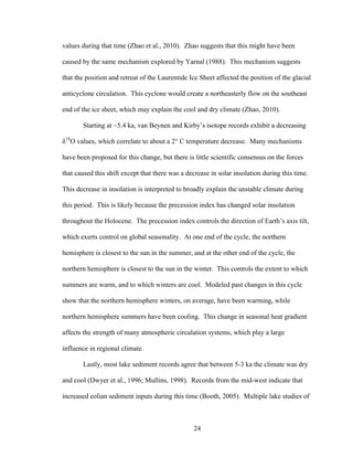 24
values during that time (Zhao et al., 2010). Zhao suggests that this might have been
caused by the same mechanism explored by Yarnal (1988). This mechanism suggests
that the position and retreat of the Laurentide Ice Sheet affected the position of the glacial
anticyclone circulation. This cyclone would create a northeasterly flow on the southeast
end of the ice sheet, which may explain the cool and dry climate (Zhao, 2010).
Starting at ~5.4 ka, van Beynen and Kirby’s isotope records exhibit a decreasing
δ18
O values, which correlate to about a 2° C temperature decrease. Many mechanisms
have been proposed for this change, but there is little scientific consensus on the forces
that caused this shift except that there was a decrease in solar insolation during this time.
This decrease in insolation is interpreted to broadly explain the unstable climate during
this period. This is likely because the precession index has changed solar insolation
throughout the Holocene. The precession index controls the direction of Earth’s axis tilt,
which exerts control on global seasonality. At one end of the cycle, the northern
hemisphere is closest to the sun in the summer, and at the other end of the cycle, the
northern hemisphere is closest to the sun in the winter. This controls the extent to which
summers are warm, and to which winters are cool. Modeled past changes in this cycle
show that the northern hemisphere winters, on average, have been warming, while
northern hemisphere summers have been cooling. This change in seasonal heat gradient
affects the strength of many atmospheric circulation systems, which play a large
influence in regional climate.
Lastly, most lake sediment records agree that between 5-3 ka the climate was dry
and cool (Dwyer et al., 1996; Mullins, 1998). Records from the mid-west indicate that
increased eolian sediment inputs during this time (Booth, 2005). Multiple lake studies of
 