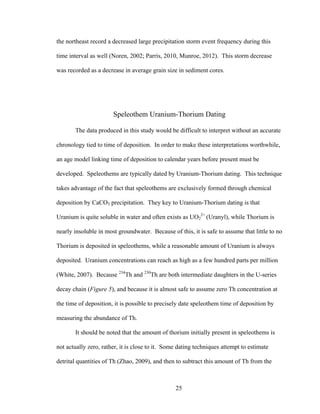 25
the northeast record a decreased large precipitation storm event frequency during this
time interval as well (Noren, 2002; Parris, 2010, Munroe, 2012). This storm decrease
was recorded as a decrease in average grain size in sediment cores.
Speleothem Uranium-Thorium Dating
The data produced in this study would be difficult to interpret without an accurate
chronology tied to time of deposition. In order to make these interpretations worthwhile,
an age model linking time of deposition to calendar years before present must be
developed. Speleothems are typically dated by Uranium-Thorium dating. This technique
takes advantage of the fact that speleothems are exclusively formed through chemical
deposition by CaCO3 precipitation. They key to Uranium-Thorium dating is that
Uranium is quite soluble in water and often exists as UO2
2+
(Uranyl), while Thorium is
nearly insoluble in most groundwater. Because of this, it is safe to assume that little to no
Thorium is deposited in speleothems, while a reasonable amount of Uranium is always
deposited. Uranium concentrations can reach as high as a few hundred parts per million
(White, 2007). Because 234
Th and 230
Th are both intermediate daughters in the U-series
decay chain (Figure 5), and because it is almost safe to assume zero Th concentration at
the time of deposition, it is possible to precisely date speleothem time of deposition by
measuring the abundance of Th.
It should be noted that the amount of thorium initially present in speleothems is
not actually zero, rather, it is close to it. Some dating techniques attempt to estimate
detrital quantities of Th (Zhao, 2009), and then to subtract this amount of Th from the
 