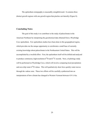 29
The speleothem stratigraphy is reasonably straightforward. It contains three
distinct growth regions with one growth region that pinches out laterally (Figure 8).
Concluding Notes
The goal of this study is to contribute to the study of paleoclimate in the
American Northeast by interpreting the geochemical data obtained from a Weybridge
Cave speleothem. Few speleothem studies have been done in this geographical region,
which provides me the unique opportunity to corroborate a small base of currently
existing knowledge about paleoclimate in the Northeastern United States. This will be
accomplished by a twofold effort. First, the speleothem itself will be drilled and analyzed
to produce continuous, high-resolution δ18
O and δ13
C records. Next, a hydrology study
will be performed on Weybridge Cave, which will involve comparing local precipitation
and cave drip water δ18
O values. This will qualitatively show how quickly water moves
through the vadose zone. These two efforts will be carefully synthesized into an
interpretation of how climate has changed in Western Vermont between 4.9-1.6 ka.
 