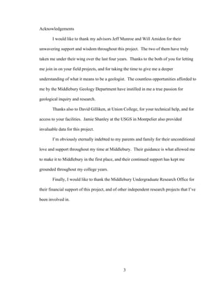 3
Acknowledgements
I would like to thank my advisors Jeff Munroe and Will Amidon for their
unwavering support and wisdom throughout this project. The two of them have truly
taken me under their wing over the last four years. Thanks to the both of you for letting
me join in on your field projects, and for taking the time to give me a deeper
understanding of what it means to be a geologist. The countless opportunities afforded to
me by the Middlebury Geology Department have instilled in me a true passion for
geological inquiry and research.
Thanks also to David Gilliken, at Union College, for your technical help, and for
access to your facilities. Jamie Shanley at the USGS in Montpelier also provided
invaluable data for this project.
I’m obviously eternally indebted to my parents and family for their unconditional
love and support throughout my time at Middlebury. Their guidance is what allowed me
to make it to Middlebury in the first place, and their continued support has kept me
grounded throughout my college years.
Finally, I would like to thank the Middlebury Undergraduate Research Office for
their financial support of this project, and of other independent research projects that I’ve
been involved in.
 
