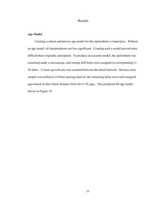 33
Results
Age Model
Creating a robust and precise age model for this speleothem is imperative. Without
an age model, all interpretations are less significant. Creating such a model proved more
difficult than originally anticipated. To produce an accurate model, the speleothem was
examined under a microscope, and isotope drill holes were assigned to corresponding U-
Th dates. A linear growth rate was assumed between the dated intervals. Because each
sample was milled at a 0.9mm spacing interval, the remaining holes were each assigned
ages based on their linear distance from the U-Th ages. This produced the age model
shown in Figure 10.
 
