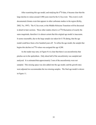 35
After examining this age model, and studying the δ18
O data, it became clear that the
large decline in values around 3,900 years must be the 4.2 ka event. This event is well-
documented climate event that appears in other carbonate studies in the region (Kirby,
2002; Yu, 1997). The 4.2 ka event, or the Middle-Holocene Transition will be discussed
in detail in later sections. These other studies observe a δ18
O fluctuation of exactly the
same magnitude, therefore it is almost certain that this original age model is inaccurate.
It seems reasonable, due to the large sample size taken for U-Th dating, that the age
model could have been a few hundred years off. To refine the age model, the sample that
begins this decline in δ18
O values was assigned the age 4,200.
As the reader may note, in Figure 8 it is clear that there is an unconformity that
pinches out in the speleothem. Only about half of the unconformity was sampled and
analyzed. It is estimated that approximately 2 mm of the unconformity were not
sampled. This missing space was also added into the age model, and the growth rates
were adjusted two accommodate the two missing samples. The final age model is shown
in Figure 11.
 