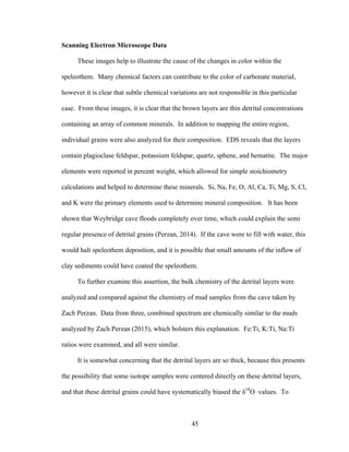 45
Scanning Electron Microscope Data
These images help to illustrate the cause of the changes in color within the
speleothem. Many chemical factors can contribute to the color of carbonate material,
however it is clear that subtle chemical variations are not responsible in this particular
case. From these images, it is clear that the brown layers are thin detrital concentrations
containing an array of common minerals. In addition to mapping the entire region,
individual grains were also analyzed for their composition. EDS reveals that the layers
contain plagioclase feldspar, potassium feldspar, quartz, sphene, and hematite. The major
elements were reported in percent weight, which allowed for simple stoichiometry
calculations and helped to determine these minerals. Si, Na, Fe, O, Al, Ca, Ti, Mg, S, Cl,
and K were the primary elements used to determine mineral composition. It has been
shown that Weybridge cave floods completely over time, which could explain the semi
regular presence of detrital grains (Perzan, 2014). If the cave were to fill with water, this
would halt speleothem deposition, and it is possible that small amounts of the inflow of
clay sediments could have coated the speleothem.
To further examine this assertion, the bulk chemistry of the detrital layers were
analyzed and compared against the chemistry of mud samples from the cave taken by
Zach Perzan. Data from three, combined spectrum are chemically similar to the muds
analyzed by Zach Perzan (2015), which bolsters this explanation. Fe:Ti, K:Ti, Na:Ti
ratios were examined, and all were similar.
It is somewhat concerning that the detrital layers are so thick, because this presents
the possibility that some isotope samples were centered directly on these detrital layers,
and that these detrital grains could have systematically biased the δ18
O values. To
 