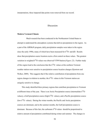 50
interpretations, these impacted data points were removed from our record.
Discussion
Modern Vermont Climate
Much research has been conducted in the Northeastern United States to
attempt to understand the atmospheric systems that deliver precipitation to the region. As
a part of the AIRMoN program, daily precipitation samples were taken in the region
since the early 1990s, many of which have been measured for δ18
O and dD. Results
show that precipitation source location exerts a first control on these values. The greatest
variation in weighted δ18
O values was observed VT99 Station (Figure 22). Further study
of this region lead to the conclusion that the δ18
O values at this northern Vermont
weather station were sensitive to precipitation source location changes (Sjostrom and
Welker, 2009). This suggests that if the relative contribution of precipitation from one
region changes in relation to another, the δ18
O values in this Vermont station are
uniquely sensitive to change.
This study identified three primary regions that contribute precipitation to Vermont
at different times of the year. There is an Arctic Precipitation source (intermediate δ18
O
values), a Gulf precipitation source (high δ18
O values), and a Pacific precipitation source
(low δ18
O values). During the winter months, the Pacific and Arctic precipitation
sources are dominant, and in the summer months, the Gulf precipitation source is
dominant. Because of this fact, the carbonate δ18
O values should be proportional to
relative amount of precipitation contributed during winter and summer. The changes in
 