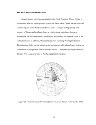 53
The North American Winter-Vortex
A major control on winter precipitation is the North American Winter-Vortex, or
polar vortex, which is a high-pressure system that forms above Canada and has profound
climatic impacts on the Northeastern United States. Changes in the geometry and
intensity of this vortex have been shown to exhibit strong controls on the source
precipitation for the Northeastern United States. Historically, the southern extent of this
vortex functioned as a barrier, which deflected most oncoming Pacific precipitation.
Throughout the Holocene, the winter vortex has retracted, which has allowed for a larger
contribution of precipitation sourced from the Pacific. This northward migration should
decrease δ18
O values over time as Pacific precipitation increases.
Figure 23: Potential track of retracting North American Winter-Vortex (Kirby, 2002)
 