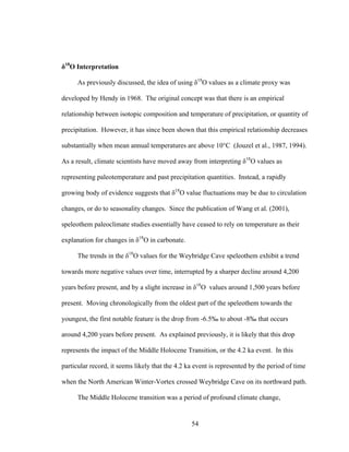 54
δ18
O Interpretation
As previously discussed, the idea of using δ18
O values as a climate proxy was
developed by Hendy in 1968. The original concept was that there is an empirical
relationship between isotopic composition and temperature of precipitation, or quantity of
precipitation. However, it has since been shown that this empirical relationship decreases
substantially when mean annual temperatures are above 10°C (Jouzel et al., 1987, 1994).
As a result, climate scientists have moved away from interpreting δ18
O values as
representing paleotemperature and past precipitation quantities. Instead, a rapidly
growing body of evidence suggests that δ18
O value fluctuations may be due to circulation
changes, or do to seasonality changes. Since the publication of Wang et al. (2001),
speleothem paleoclimate studies essentially have ceased to rely on temperature as their
explanation for changes in δ18
O in carbonate.
The trends in the δ18
O values for the Weybridge Cave speleothem exhibit a trend
towards more negative values over time, interrupted by a sharper decline around 4,200
years before present, and by a slight increase in δ18
O values around 1,500 years before
present. Moving chronologically from the oldest part of the speleothem towards the
youngest, the first notable feature is the drop from -6.5‰ to about -8‰ that occurs
around 4,200 years before present. As explained previously, it is likely that this drop
represents the impact of the Middle Holocene Transition, or the 4.2 ka event. In this
particular record, it seems likely that the 4.2 ka event is represented by the period of time
when the North American Winter-Vortex crossed Weybridge Cave on its northward path.
The Middle Holocene transition was a period of profound climate change,
 
