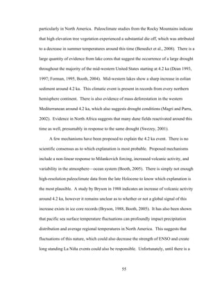 55
particularly in North America. Paleoclimate studies from the Rocky Mountains indicate
that high elevation tree vegetation experienced a substantial die off, which was attributed
to a decrease in summer temperatures around this time (Benedict et al., 2008). There is a
large quantity of evidence from lake cores that suggest the occurrence of a large drought
throughout the majority of the mid-western United States starting at 4.2 ka (Dean 1993,
1997; Forman, 1995, Booth, 2004). Mid-western lakes show a sharp increase in eolian
sediment around 4.2 ka. This climatic event is present in records from every northern
hemisphere continent. There is also evidence of mass deforestation in the western
Mediterranean around 4.2 ka, which also suggests drought conditions (Magri and Parra,
2002). Evidence in North Africa suggests that many dune fields reactivated around this
time as well, presumably in response to the same drought (Swezey, 2001).
A few mechanisms have been proposed to explain the 4.2 ka event. There is no
scientific consensus as to which explanation is most probable. Proposed mechanisms
include a non-linear response to Milankovich forcing, increased volcanic activity, and
variability in the atmosphere—ocean system (Booth, 2005). There is simply not enough
high-resolution paleoclimate data from the late Holocene to know which explanation is
the most plausible. A study by Bryson in 1988 indicates an increase of volcanic activity
around 4.2 ka, however it remains unclear as to whether or not a global signal of this
increase exists in ice core records (Bryson, 1988, Booth, 2005). It has also been shown
that pacific sea surface temperature fluctuations can profoundly impact precipitation
distribution and average regional temperatures in North America. This suggests that
fluctuations of this nature, which could also decrease the strength of ENSO and create
long standing La Niña events could also be responsible. Unfortunately, until there is a
 