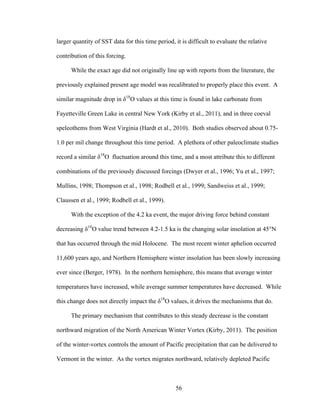 56
larger quantity of SST data for this time period, it is difficult to evaluate the relative
contribution of this forcing.
While the exact age did not originally line up with reports from the literature, the
previously explained present age model was recalibrated to properly place this event. A
similar magnitude drop in δ18
O values at this time is found in lake carbonate from
Fayetteville Green Lake in central New York (Kirby et al., 2011), and in three coeval
speleothems from West Virginia (Hardt et al., 2010). Both studies observed about 0.75-
1.0 per mil change throughout this time period. A plethora of other paleoclimate studies
record a similar δ18
O fluctuation around this time, and a most attribute this to different
combinations of the previously discussed forcings (Dwyer et al., 1996; Yu et al., 1997;
Mullins, 1998; Thompson et al., 1998; Rodbell et al., 1999; Sandweiss et al., 1999;
Claussen et al., 1999; Rodbell et al., 1999).
With the exception of the 4.2 ka event, the major driving force behind constant
decreasing δ18
O value trend between 4.2-1.5 ka is the changing solar insolation at 45°N
that has occurred through the mid Holocene. The most recent winter aphelion occurred
11,600 years ago, and Northern Hemisphere winter insolation has been slowly increasing
ever since (Berger, 1978). In the northern hemisphere, this means that average winter
temperatures have increased, while average summer temperatures have decreased. While
this change does not directly impact the δ18
O values, it drives the mechanisms that do.
The primary mechanism that contributes to this steady decrease is the constant
northward migration of the North American Winter Vortex (Kirby, 2011). The position
of the winter-vortex controls the amount of Pacific precipitation that can be delivered to
Vermont in the winter. As the vortex migrates northward, relatively depleted Pacific
 