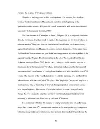 59
explains the decrease δ18
O values over time.
This idea is also supported by lake level evidence. For instance, lake levels at
Crooked Pond in Southeastern Massachusetts were low at the beginning of the
speleothem record around 4,800 years BP, which is consistent with an increased summer
seasonality (Schuman and Donnely, 2006).
The clear increase in δ18
O values at about 1,700 years BP is an enigmatic deviation
from the previously described trend. A trend of this magnitude has not been produced in
other carbonate δ18
O records from the Northeastern United States, but this data clearly
represents a legitimate trend because it contains fourteen data points. Some recent paleo-
flood evidence from Vermont and New York lakes suggests that storminess peaked in the
region around 2,100 years BP, which is about as far off as this record is from the mid-
Holocene transition (Noren, 2002; Parris, 2009). It is conceivable that this increase in
storminess drove the increase in δ18
O values. Both cited studies describe the increased
summer moisture contributions as coming from the Gulf area, which would increase δ18
O
values. The majority of the records that do not record this increased δ18
O trend are from
lake carbonate, which records lake δ18
O values. The Weybridge Cave record may have a
faster response time to fluctuating δ18
O levels from precipitation because lakes should
have longer lag times. The amount of precipitation input necessary to significantly
change the δ18
O values of a large lake should be substantially larger than the amount
necessary to influence cave drip water, or carbonate δ18
O values.
It is also conceivable that this increase is simply noise in the data set, and if more
recent data existed, that δ18
O values would continue to decrease per the previous pattern.
Obtaining more modern precipitation and trace element data may help to corroborate the
 