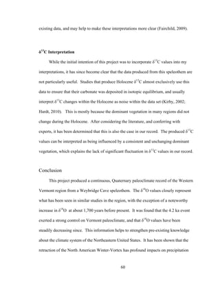 60
existing data, and may help to make these interpretations more clear (Fairchild, 2009).
δ13
C Interpretation
While the initial intention of this project was to incorporate δ13
C values into my
interpretations, it has since become clear that the data produced from this speleothem are
not particularly useful. Studies that produce Holocene δ13
C almost exclusively use this
data to ensure that their carbonate was deposited in isotopic equilibrium, and usually
interpret δ13
C changes within the Holocene as noise within the data set (Kirby, 2002;
Hardt, 2010). This is mostly because the dominant vegetation in many regions did not
change during the Holocene. After considering the literature, and conferring with
experts, it has been determined that this is also the case in our record. The produced δ13
C
values can be interpreted as being influenced by a consistent and unchanging dominant
vegetation, which explains the lack of significant fluctuation in δ13
C values in our record.
Conclusion
This project produced a continuous, Quaternary paleoclimate record of the Western
Vermont region from a Weybridge Cave speleothem. The δ18
O values closely represent
what has been seen in similar studies in the region, with the exception of a noteworthy
increase in δ18
O at about 1,700 years before present. It was found that the 4.2 ka event
exerted a strong control on Vermont paleoclimate, and that δ18
O values have been
steadily decreasing since. This information helps to strengthen pre-existing knowledge
about the climate system of the Northeastern United States. It has been shown that the
retraction of the North American Winter-Vortex has profound impacts on precipitation
 