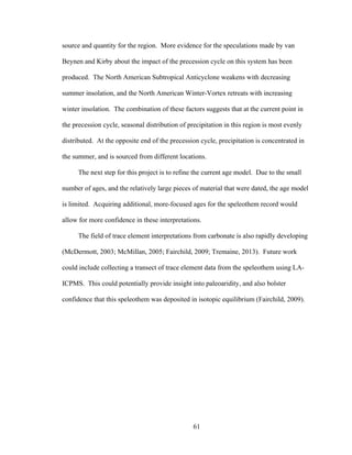 61
source and quantity for the region. More evidence for the speculations made by van
Beynen and Kirby about the impact of the precession cycle on this system has been
produced. The North American Subtropical Anticyclone weakens with decreasing
summer insolation, and the North American Winter-Vortex retreats with increasing
winter insolation. The combination of these factors suggests that at the current point in
the precession cycle, seasonal distribution of precipitation in this region is most evenly
distributed. At the opposite end of the precession cycle, precipitation is concentrated in
the summer, and is sourced from different locations.
The next step for this project is to refine the current age model. Due to the small
number of ages, and the relatively large pieces of material that were dated, the age model
is limited. Acquiring additional, more-focused ages for the speleothem record would
allow for more confidence in these interpretations.
The field of trace element interpretations from carbonate is also rapidly developing
(McDermott, 2003; McMillan, 2005; Fairchild, 2009; Tremaine, 2013). Future work
could include collecting a transect of trace element data from the speleothem using LA-
ICPMS. This could potentially provide insight into paleoaridity, and also bolster
confidence that this speleothem was deposited in isotopic equilibrium (Fairchild, 2009).
 
