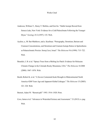 62
Works Cited
Anderson, William T., Henry T. Mullins, and Emi Ito. “Stable Isotope Record from
Seneca Lake, New York: Evidence for a Cold Paleoclimate Following the Younger
Dryas.” Geology 25.2 (1997): 135. Web.
Ayalon, a., M. Bar-Matthews, and a. Kaufman. “Petrography, Strontium, Barium and
Uranium Concentrations, and Strontium and Uranium Isotope Ratios in Speleothems
as Palaeoclimatic Proxies: Soreq Cave, Israel.” The Holocene 9.6 (1999): 715–722.
Web.
Benedict, J. B. et al. “Spruce Trees from a Melting Ice Patch: Evidence for Holocene
Climatic Change in the Colorado Rocky Mountains, USA.” The Holocene 18.2008
(2008): 1067–1076. Web.
Booth, Robert K. et al. “A Severe Centennial-Scale Drought in Midcontinental North
America 4200 Years Ago and Apparent Global Linkages.” The Holocene 15 (2005):
321–328. Web.
Burnett, Adam W. “Burnett.pdf.” 1993: 1914–1920. Print.
Cave, James et al. “Advances in Watershed Science and Assessment.” 33 (2015): n. pag.
Web.
 