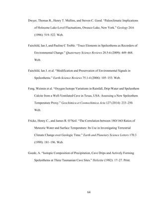 64
Dwyer, Thomas R., Henry T. Mullins, and Steven C. Good. “Paleoclimatic Implications
of Holocene Lake-Level Fluctuations, Owasco Lake, New York.” Geology 24.6
(1996): 519–522. Web.
Fairchild, Ian J, and Pauline C Treble. “Trace Elements in Speleothems as Recorders of
Environmental Change.” Quaternary Science Reviews 28.5-6 (2009): 449–468.
Web.
Fairchild, Ian J. et al. “Modification and Preservation of Environmental Signals in
Speleothems.” Earth-Science Reviews 75.1-4 (2006): 105–153. Web.
Feng, Weimin et al. “Oxygen Isotope Variations in Rainfall, Drip-Water and Speleothem
Calcite from a Well-Ventilated Cave in Texas, USA: Assessing a New Speleothem
Temperature Proxy.” Geochimica et Cosmochimica Acta 127 (2014): 233–250.
Web.
Fricke, Henry C., and James R. O’Neil. “The Correlation between 18O/16O Ratios of
Meteoric Water and Surface Temperature: Its Use in Investigating Terrestrial
Climate Change over Geologic Time.” Earth and Planetary Science Letters 170.3
(1999): 181–196. Web.
Goede, A. “Isotopic Composition of Precipitation, Cave Drips and Actively Forming
Speleothems at Three Tasmanian Cave Sites.” Helictite (1982): 17–27. Print.
 