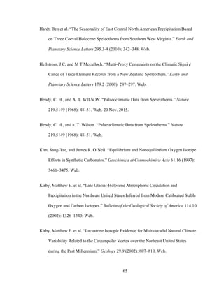 65
Hardt, Ben et al. “The Seasonality of East Central North American Precipitation Based
on Three Coeval Holocene Speleothems from Southern West Virginia.” Earth and
Planetary Science Letters 295.3-4 (2010): 342–348. Web.
Hellstrom, J C, and M T Mcculloch. “Multi-Proxy Constraints on the Climatic Signi ¢
Cance of Trace Element Records from a New Zealand Speleothem.” Earth and
Planetary Science Letters 179.2 (2000): 287–297. Web.
Hendy, C. H., and A. T. WILSON. “Palaeoclimatic Data from Speleothems.” Nature
219.5149 (1968): 48–51. Web. 20 Nov. 2015.
Hendy, C. H., and a. T. Wilson. “Palaeoclimatic Data from Speleothems.” Nature
219.5149 (1968): 48–51. Web.
Kim, Sang-Tae, and James R. O’Neil. “Equilibrium and Nonequilibrium Oxygen Isotope
Effects in Synthetic Carbonates.” Geochimica et Cosmochimica Acta 61.16 (1997):
3461–3475. Web.
Kirby, Matthew E. et al. “Late Glacial-Holocene Atmospheric Circulation and
Precipitation in the Northeast United States Inferred from Modern Calibrated Stable
Oxygen and Carbon Isotopes.” Bulletin of the Geological Society of America 114.10
(2002): 1326–1340. Web.
Kirby, Matthew E. et al. “Lacustrine Isotopic Evidence for Multidecadal Natural Climate
Variability Related to the Circumpolar Vortex over the Norheast United States
during the Past Millennium.” Geology 29.9 (2002): 807–810. Web.
 