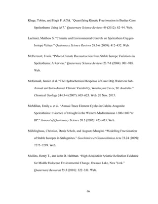 66
Kluge, Tobias, and Hagit P. Affek. “Quantifying Kinetic Fractionation in Bunker Cave
Speleothems Using Δ47.” Quaternary Science Reviews 49 (2012): 82–94. Web.
Lachniet, Matthew S. “Climatic and Environmental Controls on Speleothem Oxygen-
Isotope Values.” Quaternary Science Reviews 28.5-6 (2009): 412–432. Web.
McDermott, Frank. “Palaeo-Climate Reconstruction from Stable Isotope Variations in
Speleothems: A Review.” Quaternary Science Reviews 23.7-8 (2004): 901–918.
Web.
McDonald, Janece et al. “The Hydrochemical Response of Cave Drip Waters to Sub-
Annual and Inter-Annual Climate Variability, Wombeyan Caves, SE Australia.”
Chemical Geology 244.3-4 (2007): 605–623. Web. 20 Nov. 2015.
McMillan, Emily a. et al. “Annual Trace Element Cycles in Calcite-Aragonite
Speleothems: Evidence of Drought in the Western Mediterranean 1200-1100 Yr
BP.” Journal of Quaternary Science 20.5 (2005): 423–433. Web.
Mühlinghaus, Christian, Denis Scholz, and Augusto Mangini. “Modelling Fractionation
of Stable Isotopes in Stalagmites.” Geochimica et Cosmochimica Acta 73.24 (2009):
7275–7289. Web.
Mullins, Henry T., and John D. Halfman. “High-Resolution Seismic Reflection Evidence
for Middle Holocene Environmental Change, Owasco Lake, New York.”
Quaternary Research 55.3 (2001): 322–331. Web.
 
