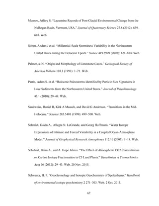 67
Munroe, Jeffrey S. “Lacustrine Records of Post-Glacial Environmental Change from the
Nulhegan Basin, Vermont, USA.” Journal of Quaternary Science 27.6 (2012): 639–
648. Web.
Noren, Anders J et al. “Millennial-Scale Storminess Variability in the Northeastern
United States during the Holocene Epoch.” Nature 419.6909 (2002): 821–824. Web.
Palmer, a. N. “Origin and Morphology of Limestone Caves.” Geological Society of
America Bulletin 103.1 (1991): 1–21. Web.
Parris, Adam S. et al. “Holocene Paleostorms Identified by Particle Size Signatures in
Lake Sediments from the Northeastern United States.” Journal of Paleolimnology
43.1 (2010): 29–49. Web.
Sandweiss, Daniel H, Kirk A Maasch, and David G Anderson. “Transitions in the Mid-
Holocene.” Science 283.5401 (1999): 499–500. Web.
Schmidt, Gavin A., Allegra N. LeGrande, and Georg Hoffmann. “Water Isotope
Expressions of Intrinsic and Forced Variability in a Coupled Ocean-Atmosphere
Model.” Journal of Geophysical Research Atmospheres 112.10 (2007): 1–18. Web.
Schubert, Brian A., and A. Hope Jahren. “The Effect of Atmospheric CO2 Concentration
on Carbon Isotope Fractionation in C3 Land Plants.” Geochimica et Cosmochimica
Acta 96 (2012): 29–43. Web. 20 Nov. 2015.
Schwarcz, H. P. “Geochronology and Isotopic Geochemistry of Speleathems.” Handbook
of environmental isotope geochemistry 2 271–303. Web. 2 Oct. 2015.
 