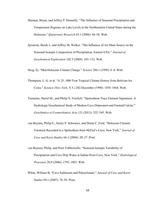 68
Shuman, Bryan, and Jeffrey P. Donnelly. “The Influence of Seasonal Precipitation and
Temperature Regimes on Lake Levels in the Northeastern United States during the
Holocene.” Quaternary Research 65.1 (2006): 44–56. Web.
Sjostrom, Derek J., and Jeffrey M. Welker. “The Influence of Air Mass Source on the
Seasonal Isotopic Composition of Precipitation, Eastern USA.” Journal of
Geochemical Exploration 102.3 (2009): 103–112. Web.
Steig, Ej. “Mid-Holocene Climate Change.” Science 286.1 (1999): 6–8. Web.
Thompson, L. G. et al. “A 25 , 000-Year Tropical Climate History from Bolivian Ice
Cores.” Science (New York, N.Y.) 282.December (1998): 1858–1864. Web.
Tremaine, Darrel M., and Philip N. Froelich. “Speleothem Trace Element Signatures: A
Hydrologic Geochemical Study of Modern Cave Dripwaters and Farmed Calcite.”
Geochimica et Cosmochimica Acta 121 (2013): 522–545. Web.
van Beynen, Philip E., Henry P. Schwarcz, and Derek C. Ford. “Holocene Climatic
Variation Recorded in a Speleothem from McFail’s Cave, New York.” Journal of
Cave and Karst Studies 66.1 (2004): 20–27. Print.
van Beynen, Philip, and Peter Febbroriello. “Seasonal Isotopic Variability of
Precipitation and Cave Drip Water at Indian Oven Cave, New York.” Hydrological
Processes 20.8 (2006): 1793–1803. Web.
White, William B. “Cave Sediments and Paleoclimate.” Journal of Cave and Karst
Studies 69.1 (2007): 76–93. Print.
 