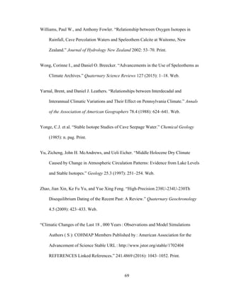 69
Williams, Paul W., and Anthony Fowler. “Relationship between Oxygen Isotopes in
Rainfall, Cave Percolation Waters and Speleothem Calcite at Waitomo, New
Zealand.” Journal of Hydrology New Zealand 2002: 53–70. Print.
Wong, Corinne I., and Daniel O. Breecker. “Advancements in the Use of Speleothems as
Climate Archives.” Quaternary Science Reviews 127 (2015): 1–18. Web.
Yarnal, Brent, and Daniel J. Leathers. “Relationships between Interdecadal and
Interannual Climatic Variations and Their Effect on Pennsylvania Climate.” Annals
of the Association of American Geographers 78.4 (1988): 624–641. Web.
Yonge, C.J. et al. “Stable Isotope Studies of Cave Seepage Water.” Chemical Geology
(1985): n. pag. Print.
Yu, Zicheng, John H. McAndrews, and Ueli Eicher. “Middle Holocene Dry Climate
Caused by Change in Atmospheric Circulation Patterns: Evidence from Lake Levels
and Stable Isotopes.” Geology 25.3 (1997): 251–254. Web.
Zhao, Jian Xin, Ke Fu Yu, and Yue Xing Feng. “High-Precision 238U-234U-230Th
Disequilibrium Dating of the Recent Past: A Review.” Quaternary Geochronology
4.5 (2009): 423–433. Web.
“Climatic Changes of the Last 18 , 000 Years : Observations and Model Simulations
Authors ( S ): COHMAP Members Published by : American Association for the
Advancement of Science Stable URL : http://www.jstor.org/stable/1702404
REFERENCES Linked References.” 241.4869 (2016): 1043–1052. Print.
 