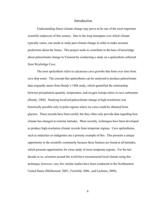 8
Introduction
Understanding future climate change may prove to be one of the most important
scientific endeavors of this century. Due to the long timespans over which climate
typically varies, one needs to study past climate change in order to make accurate
predictions about the future. This project seeks to contribute to the base of knowledge
about paleoclimate change in Vermont by conducting a study on a speleothem collected
from Weybridge Cave.
The term speleothem refers to calcareous cave growths that form over time from
cave drip water. The concept that speleothems can be analyzed to produce paleoclimate
data originally stems from Hendy’s 1968 study, which quantified the relationship
between precipitation quantity, temperature, and oxygen isotope ratios in cave carbonates
(Hendy, 1968). Studying localized paleoclimate change at high resolutions was
historically possible only in polar regions where ice cores could be obtained from
glaciers. These records have been useful, but they often only provide data regarding how
climate has changed at extreme latitudes. More recently, techniques have been developed
to produce high-resolution climate records from temperate regions. Cave speleothems,
such as stalactites or stalagmites are a primary example of this. This presents a unique
opportunity to the scientific community because these features are found at all latitudes,
which presents opportunities for close study of more temperate regions. For the last
decade or so, scientists around the world have reconstructed local climate using this
technique, however, very few similar studies have been conducted in the Northeastern
United States (McDermott, 2003., Fairchild, 2006., and Lachniet, 2009).
 