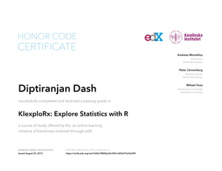Researcher
Karolinska Institute
Andreas Montelius
Bioinformatician
Karolinska Institute
Peter Lönnerberg
Bioinformatics Scientist
Stockholm University
Mikael Huss
HONOR CODE CERTIFICATE Verify the authenticity of this certificate at
CERTIFICATE
HONOR CODE
Diptiranjan Dash
successfully completed and received a passing grade in
KIexploRx: Explore Statistics with R
a course of study offered by KIx, an online learning
initiative of Karolinska Institutet through edX.
Issued August 25, 2015 https://verify.edx.org/cert/3d2e1f88dba24c92b1a055d73e52ef99
 