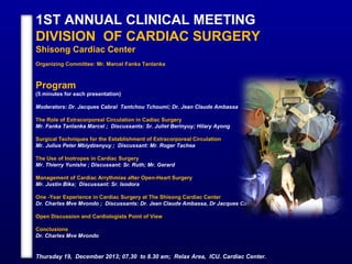 1ST ANNUAL CLINICAL MEETING
DIVISION OF CARDIAC SURGERY
Shisong Cardiac Center
Organizing Committee: Mr. Marcel Fanka Tanlanka
Program
(5 minutes for each presentation)
Moderators: Dr. Jacques Cabral Tantchou Tchoumi; Dr. Jean Claude Ambassa
The Role of Extracorporeal Circulation in Cadiac Surgery
Mr. Fanka Tanlanka Marcel ; Discussants: Sr. Juliet Berinyuy; Hilary Ayong
Surgical Techniques for the Establishment of Extracorporeal Circulation
Mr. Julius Peter Mbiydzenyuy ; Discussant: Mr. Roger Tachea
The Use of Inotropes in Cardiac Surgery
Mr. Thierry Yunishe ; Discussant: Sr. Ruth; Mr. Gerard
Management of Cardiac Arrythmias after Open-Heart Surgery
Mr. Justin Bika; Discussant: Sr. Isodora
One -Year Experience in Cardiac Surgery at The Shisong Cardiac Center
Dr. Charles Mve Mvondo ; Discussants: Dr. Jean Claude Ambassa, Dr Jacques Cabral Tantchou Tchoumi
Open Discussion and Cardiologists Point of View
Conclusions
Dr. Charles Mve Mvondo
Thursday 19, December 2013; 07.30 to 8.30 am; Relax Area, ICU. Cardiac Center.
 