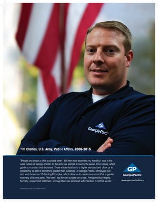 “People are always a little surprised when I tell them how seamless my transition was to the
work culture at Georgia-Paciﬁc. In the Army we learned to live by the seven Army values, which
guide our conduct and decisions. Those values hold us to a higher standard and allow us to
collectively be part of something greater than ourselves. At Georgia-Paciﬁc, employees live
and work based on 10 Guiding Principles, which allow us to create a company that is greater
than any of its one parts. They don’t just live on a poster on a wall. Principles like integrity,
humility, respect and fulﬁllment, among others are practiced with intention in all that we do.”
Tim Chatlos, U.S. Army, Public Affairs, 2006-2015
www.gp.com/military
©2016 Georgia-Pacific LLC. All Rights Reserved.
 